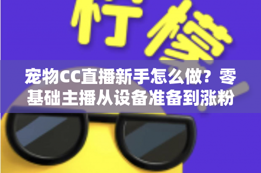 宠物CC直播新手怎么做？零基础主播从设备准备到涨粉变现的完整攻略