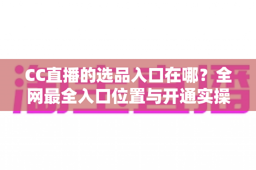 CC直播的选品入口在哪？全网最全入口位置与开通实操指南一文讲透