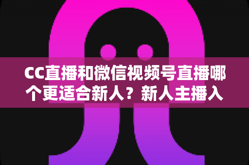 CC直播和微信视频号直播哪个更适合新人?新人主播入门平台选择全攻略 CC直播和微信视频号直播哪个更适合新人?新人主播入门平台选择全攻略