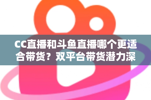 CC直播和斗鱼直播哪个更适合带货？双平台带货潜力深度测评与主播选型全攻略