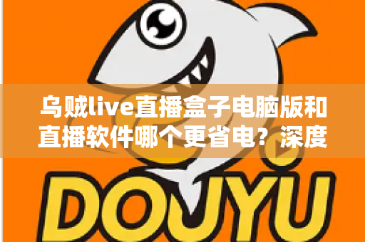 乌贼live直播盒子电脑版和直播软件哪个更省电？深度功耗对比与省电选择全攻略