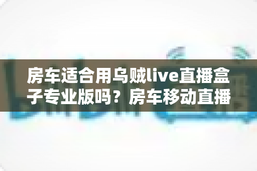 房车适合用乌贼live直播盒子专业版吗?房车移动直播全场景深度解析与实用指南 房车适合用乌贼live直播盒子专业版吗?房车移动直播全场景深度解析与实用指南
