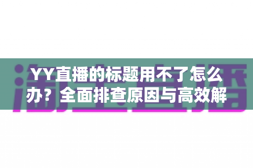 YY直播的标题用不了怎么办？全面排查原因与高效解决方法，助你快速恢复直播间人气