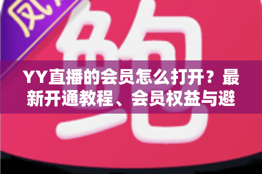 YY直播的会员怎么打开？最新开通教程、会员权益与避坑指南一文讲清