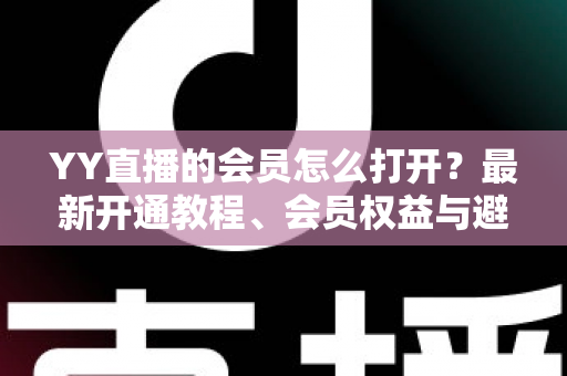 YY直播的会员怎么打开？最新开通教程、会员权益与避坑指南一文讲清