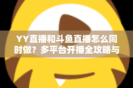 YY直播和斗鱼直播怎么同时做？多平台开播全攻略与实用技巧详解
