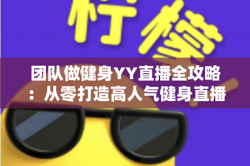 团队做健身YY直播全攻略：从零打造高人气健身直播间的实战运营指南
