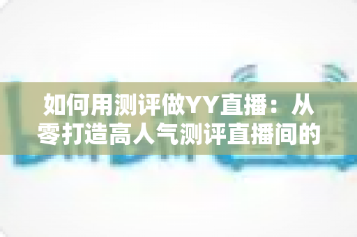 如何用测评做YY直播：从零打造高人气测评直播间的实战指南