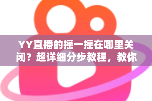 YY直播的摇一摇在哪里关闭？超详细分步教程，教你彻底告别误触跳转广告的烦恼