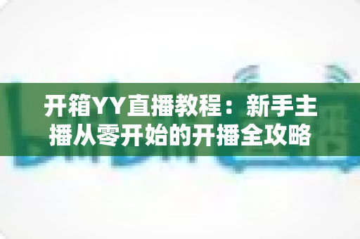 开箱YY直播教程：新手主播从零开始的开播全攻略