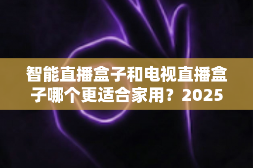 智能直播盒子和电视直播盒子哪个更适合家用？2025年家庭选购终极指南全面解析