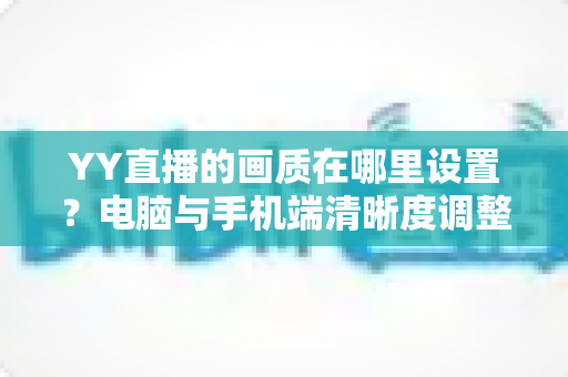 YY直播的画质在哪里设置？电脑与手机端清晰度调整全攻略