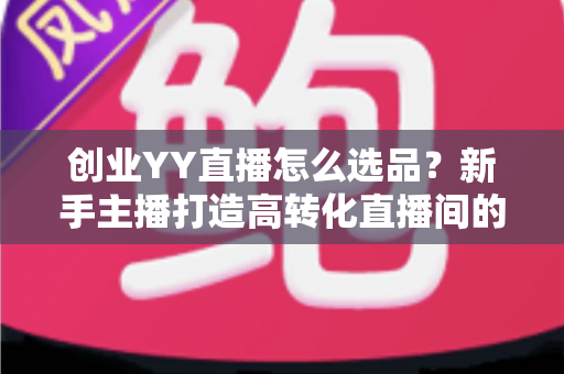 创业YY直播怎么选品？新手主播打造高转化直播间的选品全攻略