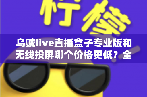 乌贼live直播盒子专业版和无线投屏哪个价格更低?全面价格对比与选购指南 乌贼live直播盒子专业版和无线投屏哪个价格更低?全面价格对比与选购指南