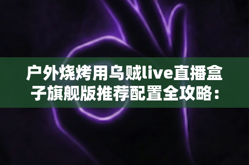 户外烧烤用乌贼live直播盒子旗舰版推荐配置全攻略：从设备选型到开播实战的完整设备指南