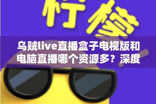 乌贼live直播盒子电视版和电脑直播哪个资源多?深度对比与实用选择指南 乌贼live直播盒子电视版和电脑直播哪个资源多?深度对比与实用选择指南