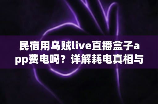 民宿用乌贼live直播盒子app费电吗?详解耗电真相与实用省电攻略 民宿用乌贼live直播盒子app费电吗?详解耗电真相与实用省电攻略
