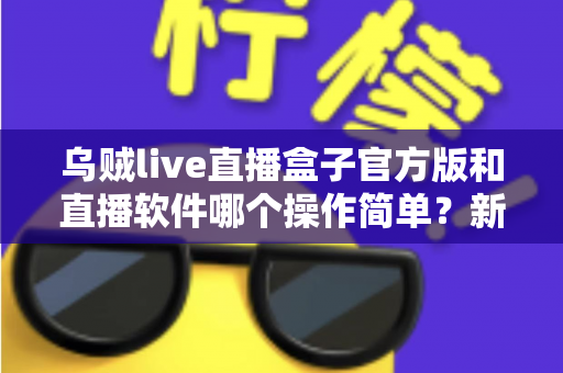 乌贼live直播盒子官方版和直播软件哪个操作简单?新手主播一看就懂的实测对比指南 乌贼live直播盒子官方版和直播软件哪个操作简单?新手主播一看就懂的实测对比指南
