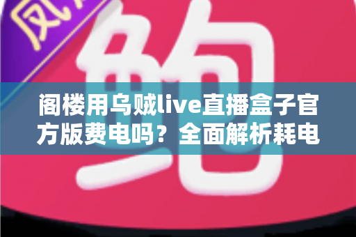 阁楼用乌贼live直播盒子官方版费电吗？全面解析耗电量、省电技巧与使用指南
