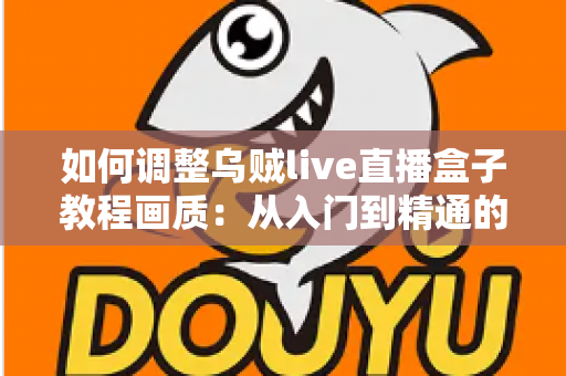 如何调整乌贼live直播盒子教程画质：从入门到精通的完整设置指南，让您的直播间清晰度瞬间提升