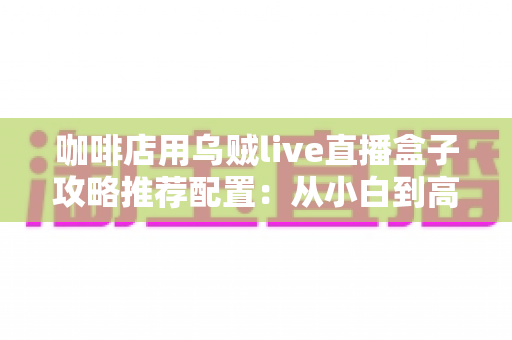 咖啡店用乌贼live直播盒子攻略推荐配置：从小白到高人气门店直播间的完整搭建指南
