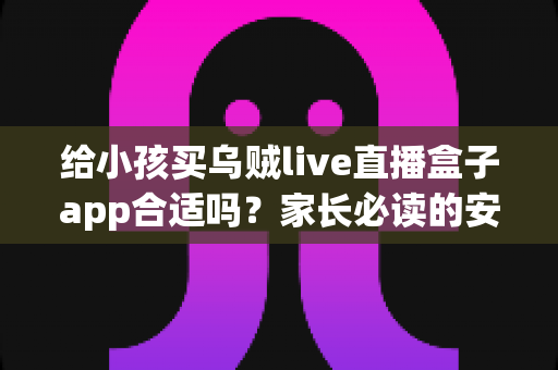 给小孩买乌贼live直播盒子app合适吗?家长必读的安全分析与选择指南 给小孩买乌贼live直播盒子app合适吗?家长必读的安全分析与选择指南