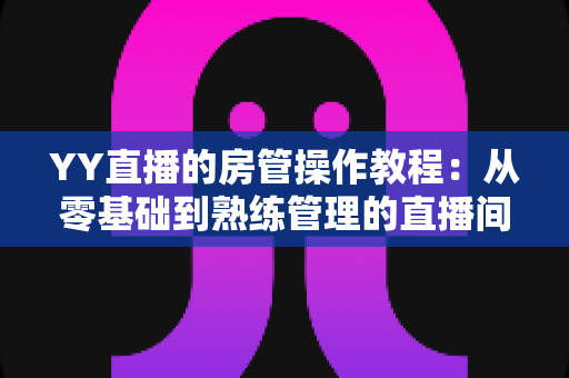 YY直播的房管操作教程：从零基础到熟练管理的直播间运营实战指南