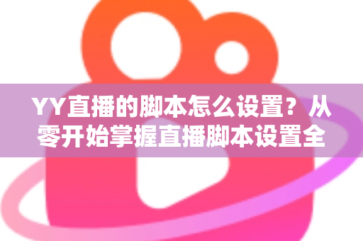 YY直播的脚本怎么设置？从零开始掌握直播脚本设置全流程与实战技巧