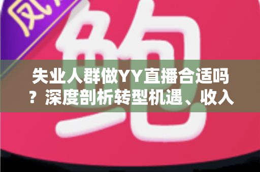 失业人群做YY直播合适吗？深度剖析转型机遇、收入真相与避坑指南