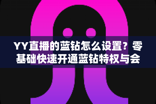 YY直播的蓝钻怎么设置？零基础快速开通蓝钻特权与会员权益完整教程指南