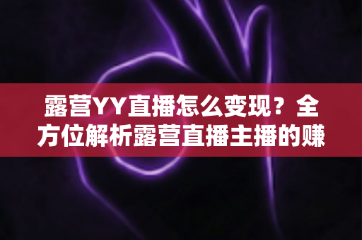 露营YY直播怎么变现？全方位解析露营直播主播的赚钱之道与实战策略