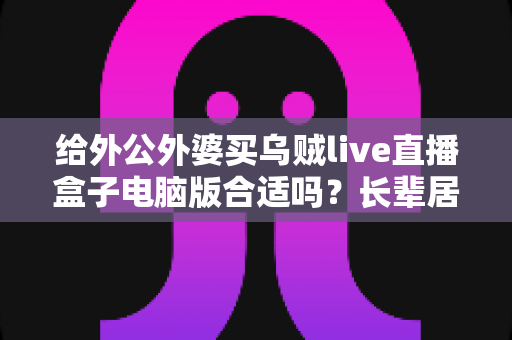 给外公外婆买乌贼live直播盒子电脑版合适吗？长辈居家影音体验实用选购全指南