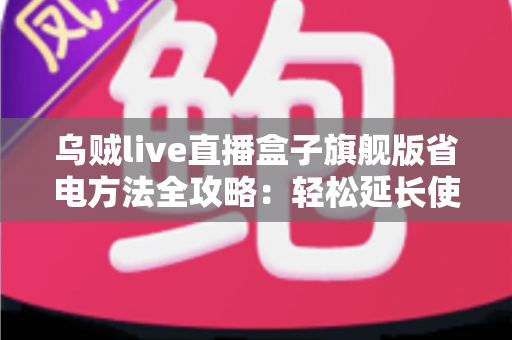 乌贼live直播盒子旗舰版省电方法全攻略：轻松延长使用时长，告别电量焦虑