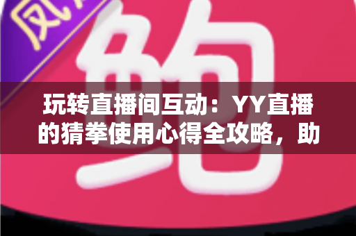 玩转直播间互动：YY直播的猜拳使用心得全攻略，助你轻松提升人气与互动乐趣