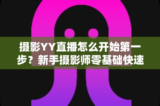 摄影YY直播怎么开始第一步？新手摄影师零基础快速开播的完整实战指南