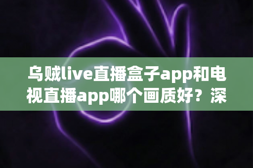 乌贼live直播盒子app和电视直播app哪个画质好？深度对比解析与选购全指南