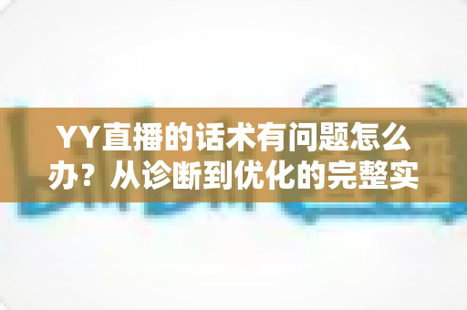 YY直播的话术有问题怎么办?从诊断到优化的完整实战指南 YY直播的话术有问题怎么办?从诊断到优化的完整实战指南