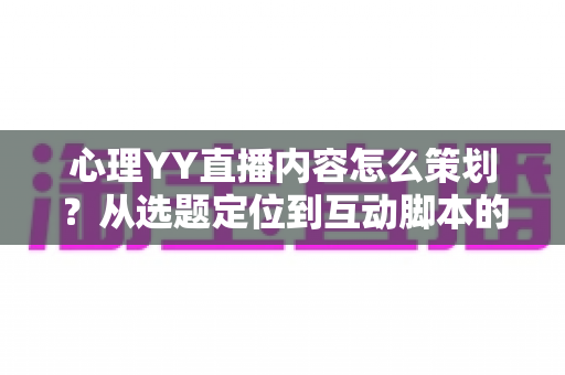 心理YY直播内容怎么策划？从选题定位到互动脚本的心理类直播全流程策划指南