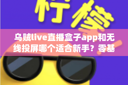 乌贼live直播盒子app和无线投屏哪个适合新手？零基础快速上手的直播与大屏工具选型全指南