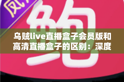 乌贼live直播盒子会员版和高清直播盒子的区别：深度解析两大直播方案，帮你看懂再选不踩坑