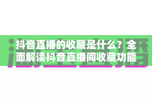 抖音直播的收藏是什么？全面解读抖音直播间收藏功能的作用与使用方法