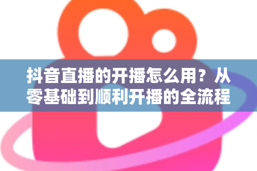 抖音直播的开播怎么用?从零基础到顺利开播的全流程实操指南 抖音直播的开播怎么用?从零基础到顺利开播的全流程实操指南