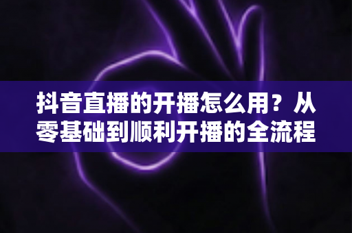 抖音直播的开播怎么用?从零基础到顺利开播的全流程实操指南 抖音直播的开播怎么用?从零基础到顺利开播的全流程实操指南