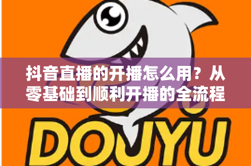 抖音直播的开播怎么用?从零基础到顺利开播的全流程实操指南 抖音直播的开播怎么用?从零基础到顺利开播的全流程实操指南