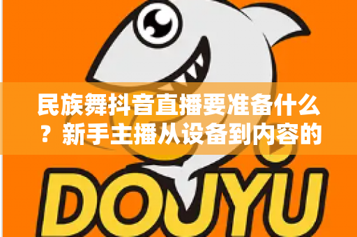民族舞抖音直播要准备什么?新手主播从设备到内容的开播全攻略 民族舞抖音直播要准备什么?新手主播从设备到内容的开播全攻略