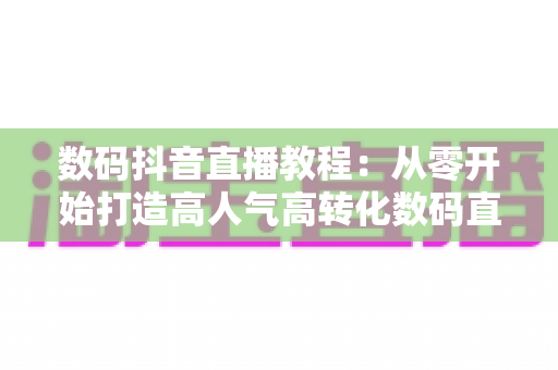 数码抖音直播教程:从零开始打造高人气高转化数码直播间的实战指南 数码抖音直播教程:从零开始打造高人气高转化数码直播间的实战指南