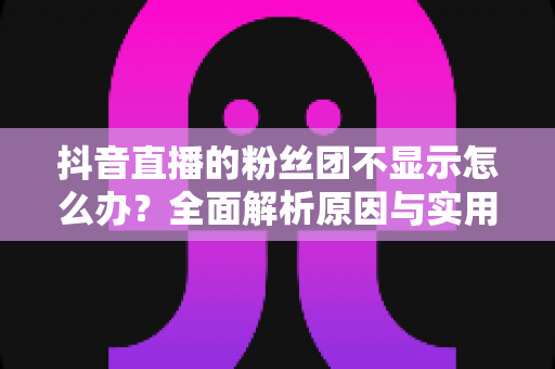 抖音直播的粉丝团不显示怎么办?全面解析原因与实用解决方案 抖音直播的粉丝团不显示怎么办?全面解析原因与实用解决方案