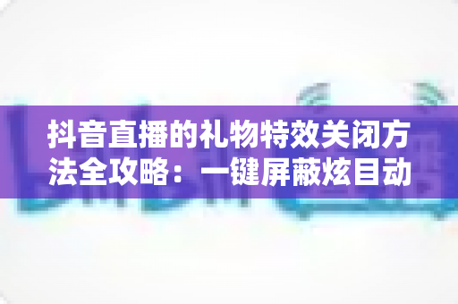 抖音直播的礼物特效关闭方法全攻略:一键屏蔽炫目动画,还原清爽流畅的观播体验 抖音直播的礼物特效关闭方法全攻略:一键屏蔽炫目动画,还原清爽流畅的观播体验