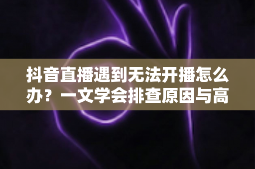 抖音直播遇到无法开播怎么办？一文学会排查原因与高效解决方法，快速恢复你的直播间
