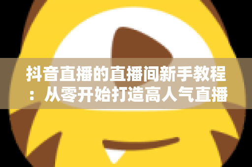 抖音直播的直播间新手教程：从零开始打造高人气直播间的完整指南